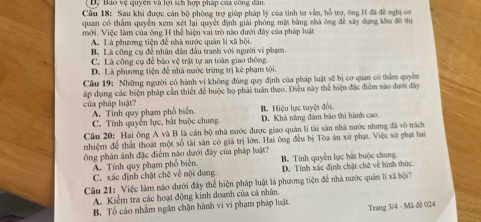 Dộ Bao vệ quyên và lợi ích hợp pháp của công dân.
Câu 18: Sau khi được cán bộ phòng trợ giúp pháp lý của tỉnh tư vấn, hỗ trợ, ông H đã đề nghị cơ
quan có thầm quyền xem xét lại quyết định giải phóng mặt bằng nhà ông để xây dựng khu đô thị
mới. Việc làm của ông H thể hiện vai trò nào dưới đây của pháp luật
A. Là phương tiện để nhà nước quản lí xã hội.
B. Là công cụ đề nhân dân đấu tranh với người vi phạm.
C. Là công cụ để bảo vệ trật tự an toàn giao thông.
D. Là phương tiện để nhà nước trừng trị kẻ phạm tội.
Câu 19: Những người có hành vị không đúng quy định của pháp luật sẽ bị cơ quan có thẩm quyền
áp dụng các biện pháp cần thiết để buộc họ phải tuân theo. Điều này thể hiện đặc điểm nào dưới đây
của pháp luật?
A. Tính quy phạm phổ biển. B. Hiệu lực tuyệt đối.
C. Tính quyền lực, bắt buộc chung. D. Khả năng đảm bảo thi hành cao.
Câu 20: Hai ông A và B là cán bộ nhà nước được giao quản lí tài sản nhà nước nhưng đã vô trách
nhiệm để thất thoát một số tài sản có giá trị lớn. Hai ông đều bị Tòa án xử phạt. Việc xử phạt hai
ông phản ánh đặc điểm nào dưới đây của pháp luật?
A. Tính quy phạm phổ biến. B. Tính quyền lực bắt buộc chung.
C. xác định chặt chẽ về nội dung. D. Tính xác định chặt chẽ về hình thức.
Câu 21: Việc làm nào dưới đây thể hiện pháp luật là phương tiện đề nhà nước quản lí xã hội?
A. Kiểm tra các hoạt động kinh doanh của cá nhân.
B. Tố cáo nhằm ngăn chặn hành vi vi phạm pháp luật.
Trang 3/4 - Mã đề 024