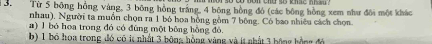 co bon chu so khac nhan .
3. Từ 5 bông hồng vàng, 3 bông hồng trắng, 4 bông hồng đỏ (các bông hồng xem như đôi một khác
nhau). Người ta muồn chọn ra 1 bó hoa hồng gồm 7 bông. Có bao nhiêu cách chọn.
a) 1 bó hoa trong đó có đúng một bông hồng đỏ.
b) 1 bó hoa trong đó có ít nhất 3 bông hồng vàng và ít nhất 3 bộng hồng đó