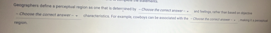 ie te the statements. 
Geographers define a perceptual region as one that is determined by - Choose the correct answer − ~ and feelings, rather than based on objective 
- Choose the correct answer - characteristics. For example, cowboys can be associated with the - Choose the correct answer - = , making it a perceptual 
region.