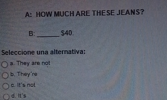 A: HOW MUCH ARE THE SE JEAN S?
B: _ $40.
Seleccione una alternativa:
a. They are not
b. They’re
c. It's not
d. It's