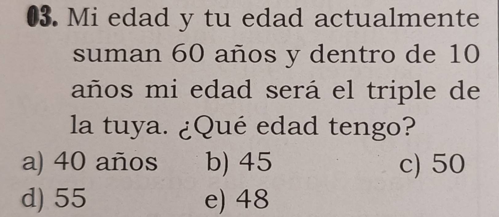 Mi edad y tu edad actualmente
suman 60 años y dentro de 10
años mi edad será el triple de
la tuya. ¿Qué edad tengo?
a) 40 años b) 45 c) 50
d) 55 e) 48