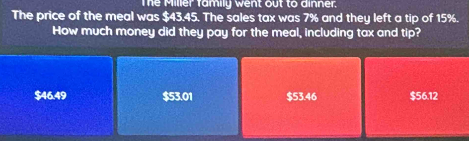 The Miller family went out to dinner.
The price of the meal was $43.45. The sales tax was 7% and they left a tip of 15%.
How much money did they pay for the meal, including tax and tip?
$46.49 $53.01 $53.46 $56.12