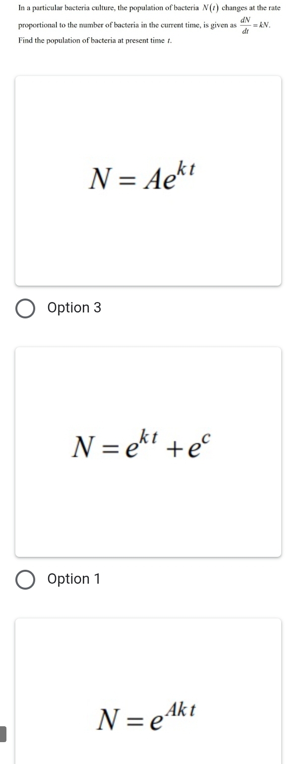 In a particular bacteria culture, the population of bacteria N(t) changes at the rate
proportional to the number of bacteria in the current time, is given as  dN/dt =kN. 
Find the population of bacteria at present time t.
N=Ae^(kt)
Option 3
N=e^(kt)+e^c
Option 1
N=e^(Akt)