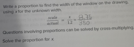 Write a proportion to find the width of the window on the drawing, 
using xfor the unknown width.
 scale/actual = x/1.2 = r 
Questions involving proportions can be solved by cross-multiplying 
Solve the proportion for x.