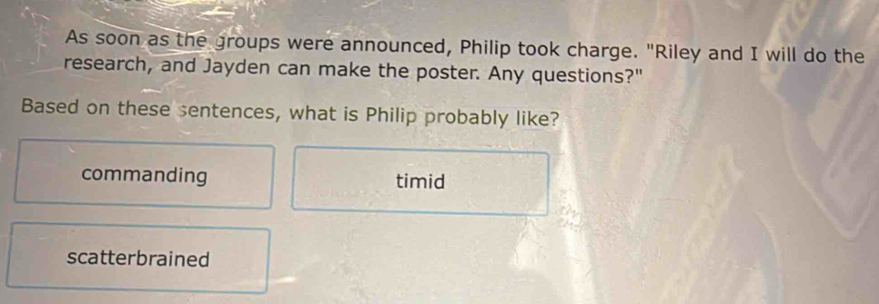 As soon as the groups were announced, Philip took charge. "Riley and I will do the
research, and Jayden can make the poster. Any questions?"
Based on these sentences, what is Philip probably like?
commanding timid
scatterbrained