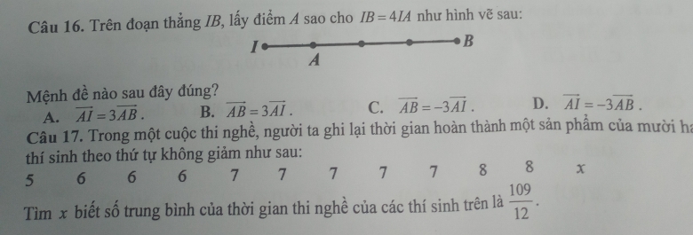 Trên đoạn thẳng IB, lấy điểm A sao cho IB=4IA như hình vẽ sau:
I
B
A
Mệnh đề nào sau đây đúng?
A. vector AI=3vector AB. B. vector AB=3vector AI. C. vector AB=-3vector AI. D. vector AI=-3vector AB. 
Câu 17. Trong một cuộc thi nghề, người ta ghi lại thời gian hoàn thành một sản phẩm của mười ha
thí sinh theo thứ tự không giảm như sau:
5 6 6 6 7 7 7 7 1 8 8 x
Tìm x biết số trung bình của thời gian thi nghề của các thí sinh trên là  109/12 .