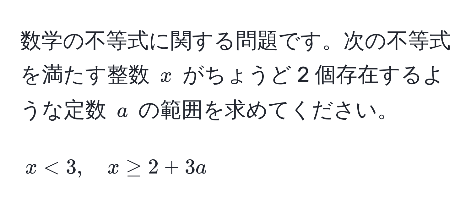 数学の不等式に関する問題です。次の不等式を満たす整数 ( x ) がちょうど 2 個存在するような定数 ( a ) の範囲を求めてください。  
[
x < 3, quad x ≥ 2 + 3a
]