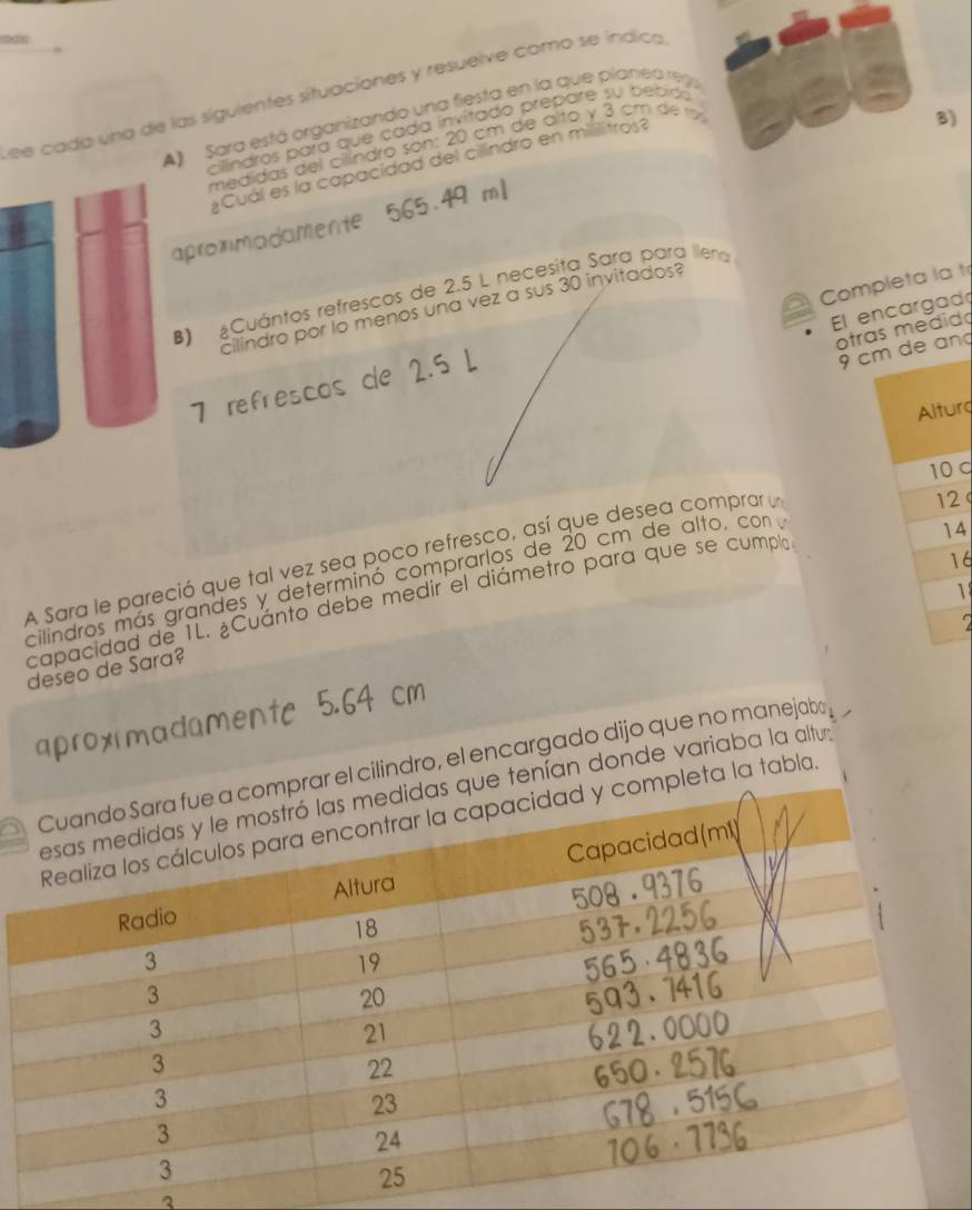 see cada una de las siguientes situaciones y resuelve como se indica
B)
A) Sara está organizando una fiesta en la que planea re9a
cillindros para que cada invítado prepare su bebido
medídas del cilíndro son: 20 cm de alto y 3 cm de r
Cuál es la capacidad del cilindro en militros?
apromadamente
B) ¿Cuántos refresços de 2.5 L necesita Sara para llena
cilindro por lo menos una vez a sus 30 invitados?
El encargad
otras medido
7 refrescos de 2.5 L Completa la t
9 cm de an
Alturg
10
A Sara le pareció que tal vez sea poco refresco, así que desea compror un
12
cilindros más grandes y determinó comprarlos de 20 cm de alto, con y
14
16
1
capacidad de 1L. ¿Cuánto debe medir el diámetro para que se cumplo
2
deseo de Sara?
aproximadamente 5.64 cm
cilindro, el encargado dijo que no manejabo
nían donde variaba la altura
a la tabla.