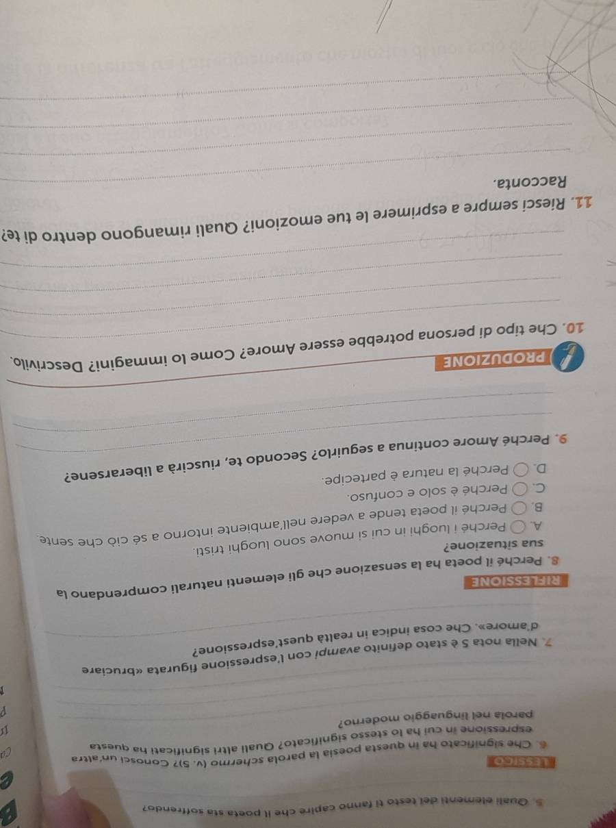 Quali elementi del testo ti fanno capire che il poeta sta soffrendo?
Lessico
6. Che significato ha in questa poesia la parola schermo (v. 5)? Conosci un'altra
espressione in cui ha lo stesso significato? Quali altri significati ha questa
U
_
parola nel linguaggio moderno?_
p
_
_
_
7. Nella nota 5 è stato definito avampi con l'espressione figurata «bruciare
d'amore». Che cosa indica in realtà quest’espressione?
_
RIFL ESSIONE
8. Perché il poeta ha la sensazione che gli elementi naturali comprendano la
sua situazione?
A. 〇 Perché i luoghi in cui si muove sono luoghi tristi.
B. ( Perché il poeta tende a vedere nell’ambiente intorno a sé ciò che sente
C. ( Perché è solo e confuso.
D. Perché la natura è partecipe.
_
_
9. Perché Amore continua a seguirlo? Secondo te, riuscirà a liberarsene?
_
pRODUZIONE
_
_
10. Che tipo di persona potrebbe essere Amore? Come lo immagini? Descrivilo.
_
_
11. Riesci sempre a esprimere le tue emozioni? Quali rimangono dentro di te?
_Racconta.
_
_
_