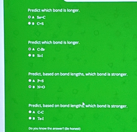 Predict which bond is longer.
Se=C
C=S
Predict which bond is longer.
C-Br
Si-1
Predict, based on bond lengths, which bond is stronger.
P=S
N=0
Predict, based on bond lengths; which bond is stronger.
A C-C . Te-I
Do you know the answer? (Be honest)