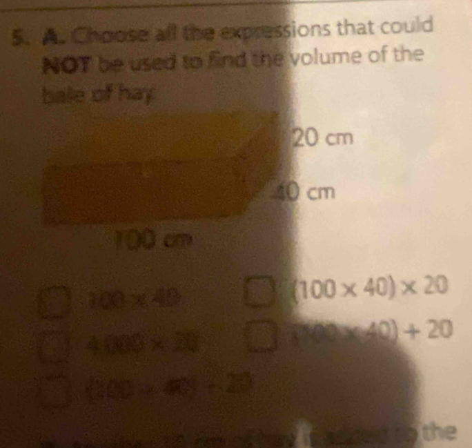 Choose all the expressions that could
NOT be used to find the volume of the
bale of hay
20 cm
40 cm
100 cm
100* 40
(100* 40)* 20
4000* 20 sqrt(x)= frac 145= 1/2 -frac 13^(frac 1)2= 1/4  (100* 40)+20
 200,∠ 425°,225
sed to the