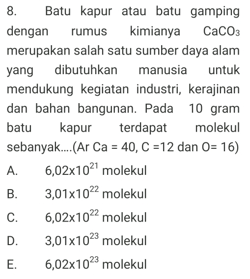 Batu kapur atau batu gamping
dengan rumus kimianya CaCO₃
merupakan salah satu sumber daya alam
yang dibutuhkan manusia untuk
mendukung kegiatan industri, kerajinan
dan bahan bangunan. Pada 10 gram
batu kapur terdapat molekul
sebanyak....(Ar ca =40, C=12 dan O=16)
A. 6,02* 10^(21) molekul
B. 3,01* 10^(22) molekul
C. 6,02* 10^(22) molekul
D. 3,01* 10^(23) molekul
E. 6,02* 10^(23) molekul