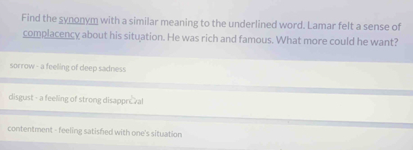 Find the synonym with a similar meaning to the underlined word. Lamar felt a sense of
complacency about his situation. He was rich and famous. What more could he want?
sorrow - a feeling of deep sadness
disgust - a feeling of strong disappreval
contentment - feeling satisfed with one's situation