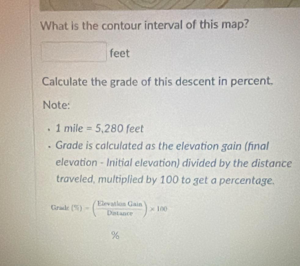 What is the contour interval of this map?
feet
Calculate the grade of this descent in percent. 
Note:
1 mile =5,280feet
Grade is calculated as the elevation gain (fīnal 
elevation - Initial elevation) divided by the distance 
traveled, multiplied by 100 to get a percentage. 
Grade (% )=( ElevationGain/Distan ce )* 100
%