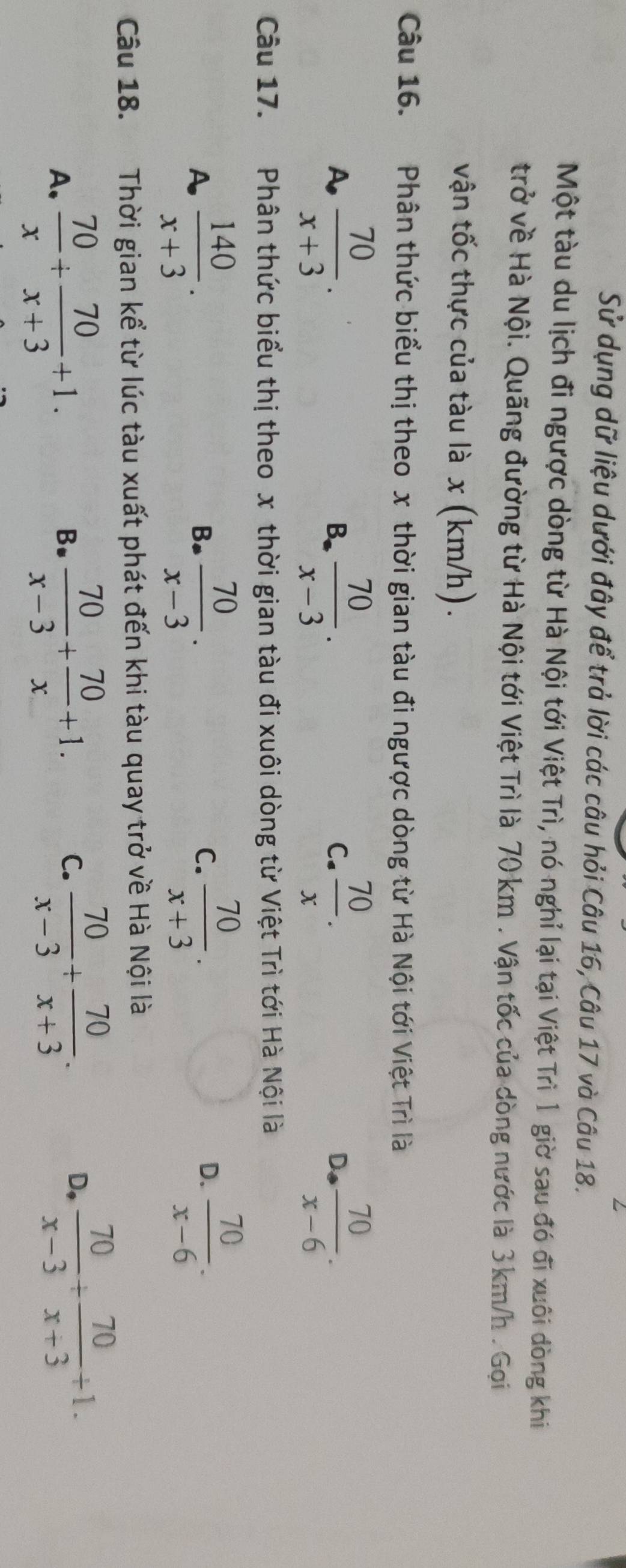 Sử dụng dữ liệu dưới đây để trả lời các câu hỏi Câu 16, Câu 17 và Câu 18.
Một tàu du lịch đi ngược dòng từ Hà Nội tới Việt Trì, nó nghỉ lại tại Việt Trì 1 giờ sau đó đi xuôi dòng khi
trở về Hà Nội. Quãng đường từ Hà Nội tới Việt Trì là 70 km. Vận tốc của dòng nước là 3 km/h. Gọi
vận tốc thực của tàu là x (km/h).
Câu 16. Phân thức biểu thị theo x thời gian tàu đi ngược dòng từ Hà Nội tới Việt Trì là
A  70/x+3 .
B.  70/x-3 .  70/x .  70/x-6 . 
C.
D
Câu 17. Phân thức biểu thị theo x thời gian tàu đi xuôi dòng từ Việt Trì tới Hà Nội là
A  140/x+3 .
B.  70/x-3 .  70/x+3 .  70/x-6 . 
C.
D.
Câu 18. Thời gian kể từ lúc tàu xuất phát đến khi tàu quay trở về Hà Nội là
A.  70/x + 70/x+3 +1.  70/x-3 + 70/x +1. 
B.
C.  70/x-3 + 70/x+3 .  70/x-3 + 70/x+3 +1. 
D,