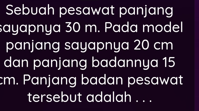 Sebuah pesawat panjang 
sayapnya 30 m. Pada model 
panjang sayapnya 20 cm
dan panjang badannya 15
cm. Panjang badan pesawat 
tersebut adalah . . .