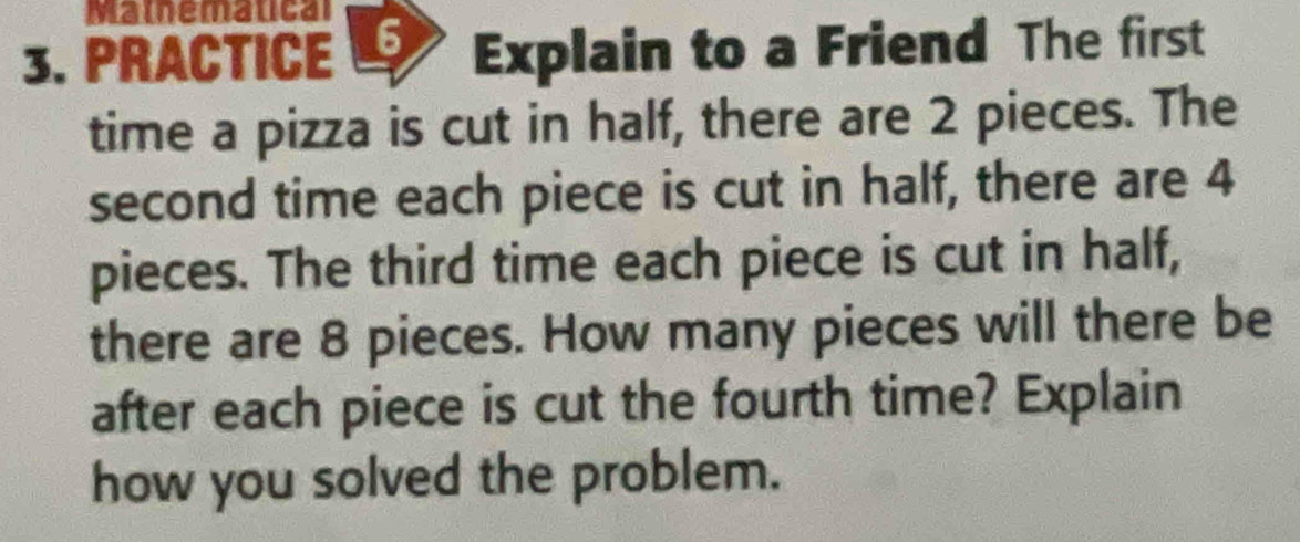 Mamemalical 
3. PRACTICE 6 Explain to a Friend The first 
time a pizza is cut in half, there are 2 pieces. The 
second time each piece is cut in half, there are 4
pieces. The third time each piece is cut in half, 
there are 8 pieces. How many pieces will there be 
after each piece is cut the fourth time? Explain 
how you solved the problem.