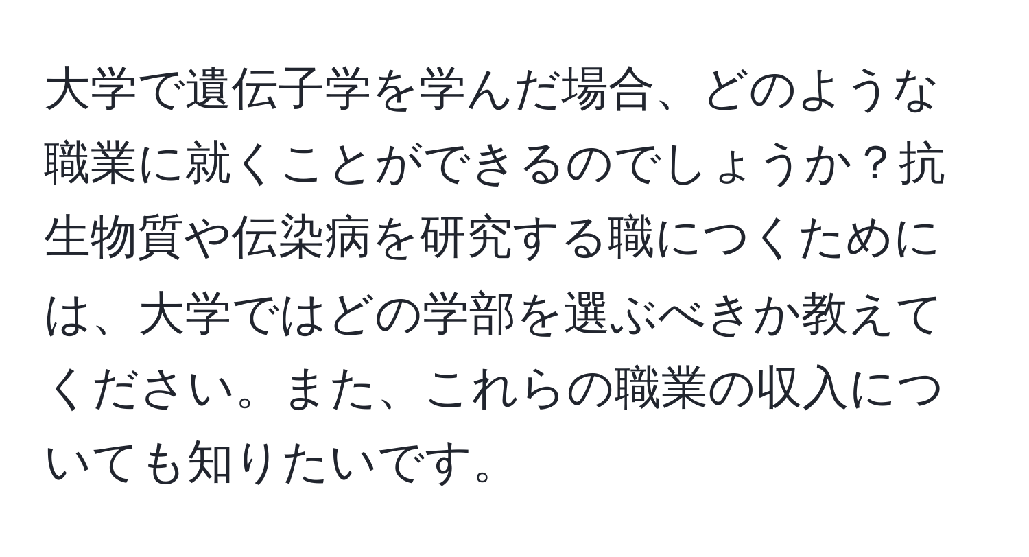 大学で遺伝子学を学んだ場合、どのような職業に就くことができるのでしょうか？抗生物質や伝染病を研究する職につくためには、大学ではどの学部を選ぶべきか教えてください。また、これらの職業の収入についても知りたいです。