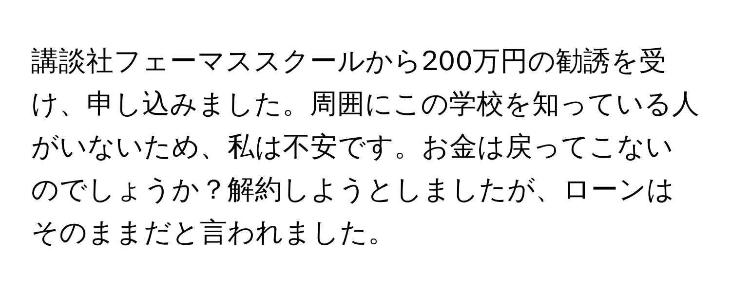 講談社フェーマススクールから200万円の勧誘を受け、申し込みました。周囲にこの学校を知っている人がいないため、私は不安です。お金は戻ってこないのでしょうか？解約しようとしましたが、ローンはそのままだと言われました。