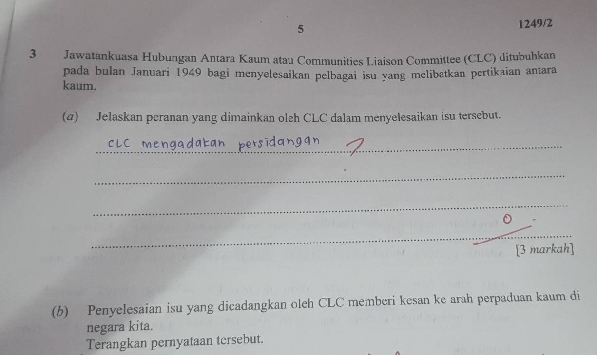 5 
1249/2 
3 Jawatankuasa Hubungan Antara Kaum atau Communities Liaison Committee (CLC) ditubuhkan 
pada bulan Januari 1949 bagi menyelesaikan pelbagai isu yang melibatkan pertikaian antara 
kaum. 
(a) Jelaskan peranan yang dimainkan oleh CLC dalam menyelesaikan isu tersebut. 
_ 
_ 
_ 
_ 
[3 markah] 
(b) Penyelesaian isu yang dicadangkan oleh CLC memberi kesan ke arah perpaduan kaum di 
negara kita. 
Terangkan pernyataan tersebut.