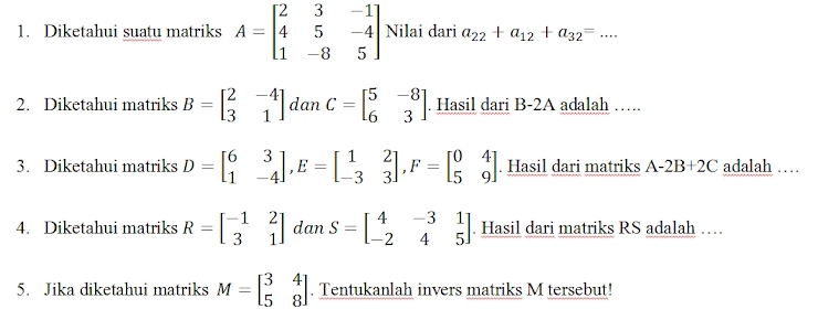 Diketahui suatu matriks A=beginbmatrix 2&3&-1 4&5&-4 1&-8&5endbmatrix Nilai dari a_22+a_12+a_32=... 
2. Diketahui matriks B=beginbmatrix 2&-4 3&1endbmatrix dan C=beginbmatrix 5&-8 6&3endbmatrix. Hasil dari B-2A adalah …. 
3. Diketahui matriks D=beginbmatrix 6&3 1&-4endbmatrix , E=beginbmatrix 1&2 -3&3endbmatrix , F=beginbmatrix 0&4 5&9endbmatrix. Hasil dari matriks A-2B+2C adalah … 
4. Diketahui matriks R=beginbmatrix -1&2 3&1endbmatrix dan S=beginbmatrix 4&-3&1 -2&4&5endbmatrix. Hasil dari matriks RS adalah … 
5. Jika diketahui matriks M=beginbmatrix 3&4 5&8endbmatrix. Tentukanlah invers matriks M tersebut!