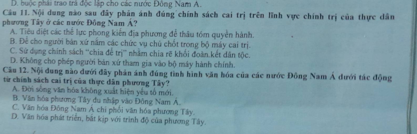 D. buộc phải trao trả độc lập cho các nước Đông Nam A.
Câu 11. Nội dung nào sau đây phản ánh đúng chính sách cai trị trên lĩnh vực chính trị của thực dân
phương Tây ở các nước Đông Nam Á?
A. Tiêu diệt các thế lực phong kiến địa phương để thâu tóm quyền hành.
B. Để cho người bản xứ nắm các chức vụ chủ chốt trong bộ máy cai trị.
C. Sử dụng chính sách “chia để trị” nhằm chia rẽ khối đoàn kết dân tộc.
D. Không cho phép người bản xứ tham gia vào bộ máy hành chính.
Câu 12. Nội dung nào dưới đây phản ánh đúng tình hình văn hóa của các nước Đông Nam Á dưới tác động
từ chính sách cai trị của thực dân phương Tây?
A. Đời sống văn hóa không xuất hiện yếu tố mới.
B. Văn hóa phương Tây du nhập vào Đông Nam Á.
C. Văn hóa Đông Nam Á chi phối văn hóa phương Tây,
D. Văn hóa phát triển, bắt kịp với trình độ của phương Tây.