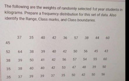 The following are the weights of randomly selected 1st year students in
kilograms. Prepare a frequency distribution for this set of data. Also 
identify the Range, Class marks, and Class boundaries.
37 35 40 42 36 57 38 44 60
45
52 64 38 39 40 42 50 56 45 43
38 39 50 41 42 56 57 54 55 60
35 38 40 40 42 53 47 48 39 50
35 37 39 39 37 35 50 42 50 56