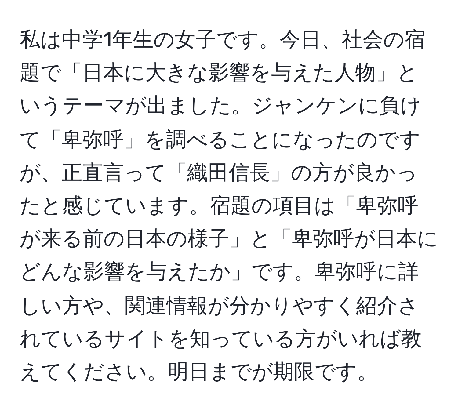 私は中学1年生の女子です。今日、社会の宿題で「日本に大きな影響を与えた人物」というテーマが出ました。ジャンケンに負けて「卑弥呼」を調べることになったのですが、正直言って「織田信長」の方が良かったと感じています。宿題の項目は「卑弥呼が来る前の日本の様子」と「卑弥呼が日本にどんな影響を与えたか」です。卑弥呼に詳しい方や、関連情報が分かりやすく紹介されているサイトを知っている方がいれば教えてください。明日までが期限です。