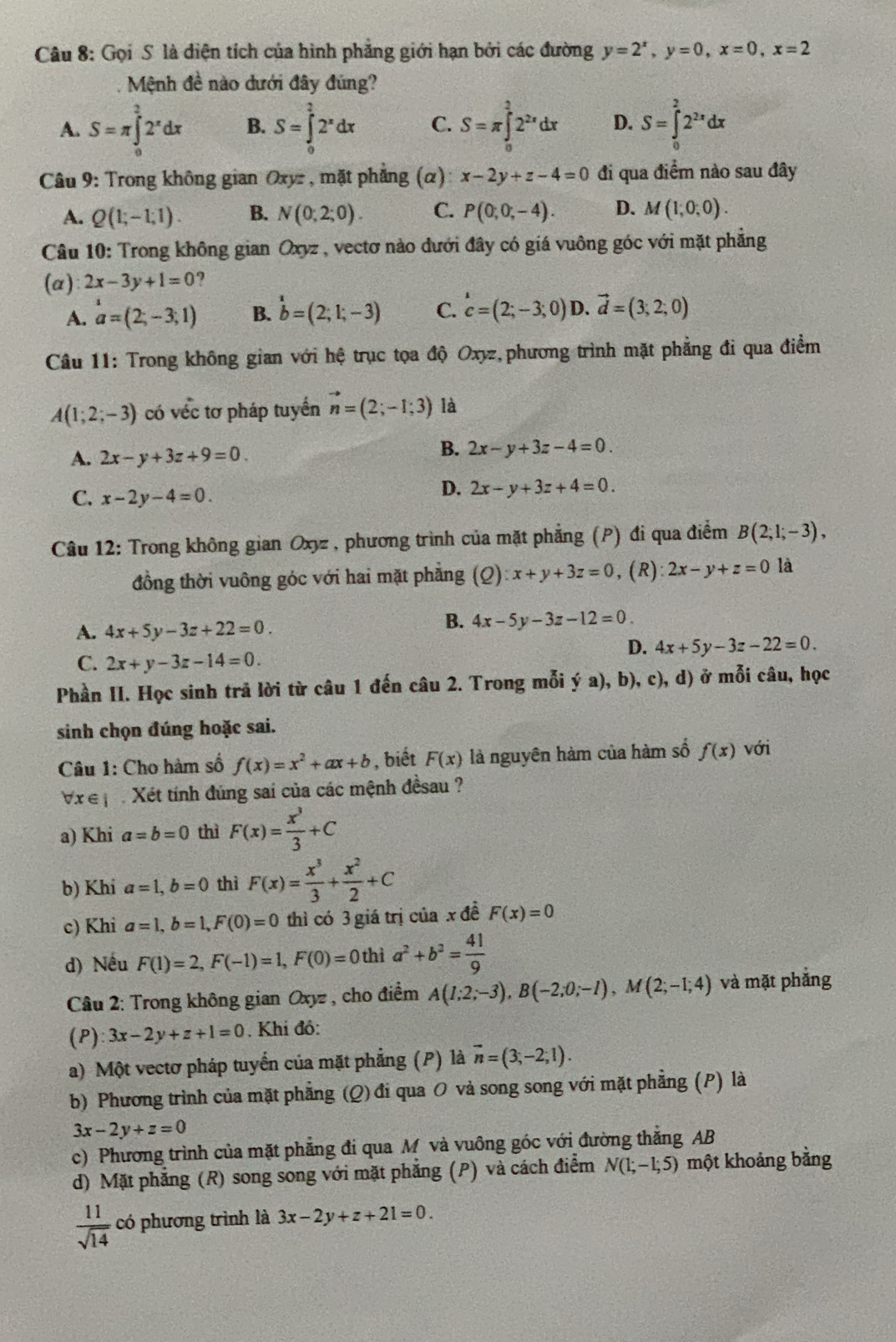 Gọi S là điện tích của hình phẳng giới hạn bởi các đường y=2^x,y=0,x=0,x=2
Mệnh đề nào dưới đây đúng?
A. S=π ∈tlimits _0^(22^x)dx B. S=∈tlimits _0^(22^x)dx C. S=π ∈tlimits _0^(22^2x)dx D. S=∈tlimits _0^(22^2x)dx
Câu 9: Trong không gian Oxyr , mặt phẳng (α) x-2y+z-4=0 đi qua điểm nào sau đây
A. Q(1;-1;1). B. N(0;2;0). C. P(0;0;-4). D. M(1,0,0).
Câu 10: Trong không gian Oxyz , vectơ nào dưới đây có giá vuông góc với mặt phẳng
(a) 2x-3y+1=0
A. a=(2,-3,1) B. b=(2;1;-3) C. c=(2;-3;0) D. vector d=(3;2;0)
Câu 11: Trong không gian với hệ trục tọa độ Oxyz, phương trình mặt phẳng đi qua điểm
A(1;2;-3) có véc tơ pháp tuyển vector n=(2;-1;3) là
A. 2x-y+3z+9=0.
B. 2x-y+3z-4=0.
C. x-2y-4=0.
D. 2x-y+3z+4=0.
Câu 12: Trong không gian Oxyz, phương trình của mặt phẳng (P) đi qua điểm B(2,1;-3),
đồng thời vuông góc với hai mặt phẳng (Q) x+y+3z=0 , (R) :2x-y+z=0 là
A. 4x+5y-3z+22=0.
B. 4x-5y-3z-12=0.
D. 4x+5y-3z-22=0.
C. 2x+y-3z-14=0.
Phần II. Học sinh trả lời từ câu 1 đến câu 2. Trong mỗi ý a), b), c), d) ở mỗi câu, học
sinh chọn đúng hoặc sai.
Câu 1: Cho hàm số f(x)=x^2+ax+b , biết F(x) là nguyên hàm của hàm số f(x) với
V ệ    Xét tính đúng sai của các mệnh đềsau ?
a) Khi a=b=0 thì F(x)= x^3/3 +C
b) Khi a=1,b=0 thì F(x)= x^3/3 + x^2/2 +C
c) Khi a=1,b=1,F(0)=0 thì có 3 giá trị của x đề F(x)=0
d) Nếu F(1)=2,F(-1)=1,F(0)=0 thì a^2+b^2= 41/9 
Câu 2: Trong không gian Oxyz , cho điểm A(1;2;-3),B(-2;0;-1),M(2;-1;4) và mặt phẳng
(P) 3x-2y+z+1=0 Khi đó:
a) Một vectơ pháp tuyển của mặt phẳng (P) là vector n=(3,-2;1).
b) Phương trình của mặt phẳng (Q) đi qua O vả song song với mặt phẳng (P) là
3x-2y+z=0
c) Phương trình của mặt phẳng đi qua M và vuông góc với đường thắng AB
d) Mặt phẳng (R) song song với mặt phẳng (P) và cách điểm N(1;-1;5) một khoảng bằng
 11/sqrt(14)  có phương trình là 3x-2y+z+21=0.