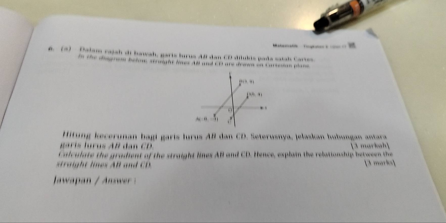 Matematik  Tngatan  e   an    
6. (3) Dalam rajah di bawah, garis lurus AB dan CD dilukis pada satah Cartes.
In the disgram below straight lines AB and CD are drawn on Cartesian plane
Hitung kecerunan bagi garis lurus AB dan CD. Seterusnya, jelaskan hubungan antara
garis lurus AB dan CD. 3 markah
Calculate the gradient of the straight lines AB and CD. Hence, explain the relationship between the
straight lines AB and CD. 3 marks
Jawpan /  swr