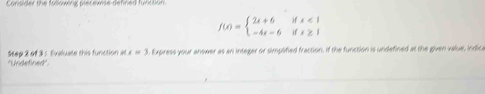 Consider the following plecewise defined function.
f(x)=beginarrayl 2x+6ifx<1 -4x=6ifx≥ 1endarray.
Step 2 of 3 : Evaluate this function at x=3. Express your answer as an integer or simplified fraction. If the function is undefined at the given value, indica 
''Undefined''