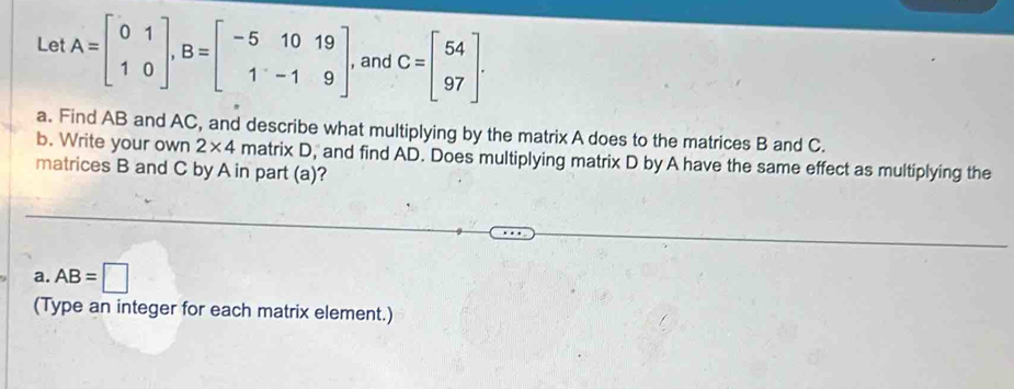 Let A=beginbmatrix 0&1 1&0endbmatrix , B=beginbmatrix -5&10&19 1&-1&9endbmatrix and C=beginbmatrix 54 97endbmatrix. 
a. Find AB and AC, and describe what multiplying by the matrix A does to the matrices B and C. 
b. Write your own 2* 4 matrix D, and find AD. Does multiplying matrix D by A have the same effect as multiplying the 
matrices B and C by A in part (a)? 
a. AB=□
(Type an integer for each matrix element.)