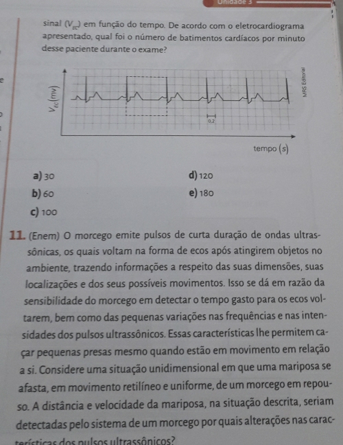 Unigade 3
sinal (V_ac) em função do tempo. De acordo com o eletrocardiograma
apresentado, qual foi o número de batimentos cardíacos por minuto
desse paciente durante o exame?
tempo (s)
a) 30 d) 120
b) 60 e) 180
c) 100
11. (Enem) O morcego emite pulsos de curta duração de ondas ultras-
sônicas, os quais voltam na forma de ecos após atingirem objetos no
ambiente, trazendo informações a respeito das suas dimensões, suas
localizações e dos seus possíveis movimentos. Isso se dá em razão da
sensibilidade do morcego em detectar o tempo gasto para os ecos vol-
tarem, bem como das pequenas variações nas frequências e nas inten-
sidades dos pulsos ultrassônicos. Essas características lhe permitem ca-
çar pequenas presas mesmo quando estão em movimento em relação
a si. Considere uma situação unidimensional em que uma mariposa se
afasta, em movimento retilíneo e uniforme, de um morcego em repou-
so. A distância e velocidade da mariposa, na situação descrita, seriam
detectadas pelo sistema de um morcego por quais alterações nas carac-
terísticas dos pulsos ultrassônicos?