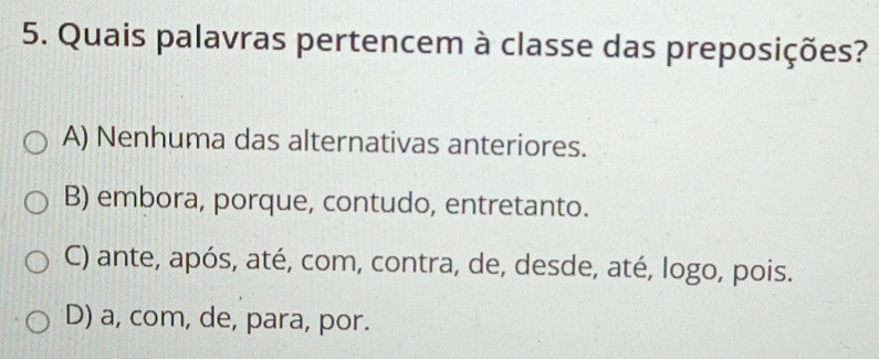 Quais palavras pertencem à classe das preposições?
A) Nenhuma das alternativas anteriores.
B) embora, porque, contudo, entretanto.
C) ante, após, até, com, contra, de, desde, até, logo, pois.
D) a, com, de, para, por.