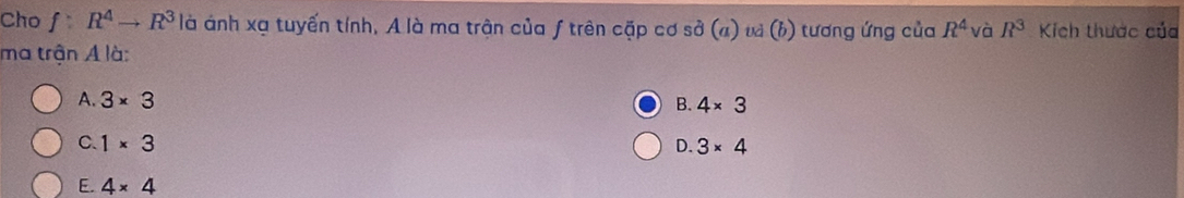 Cho f:R^4to R^3 là ánh xạ tuyến tính, A là ma trận của f trên cặp cơ sở ở a ) và (h) tương ứng của R^4 và R^3 Kích thước của
ma trận A là:
A. 3* 3
B. 4* 3
C. 1* 3 D. 3* 4
E. 4* 4