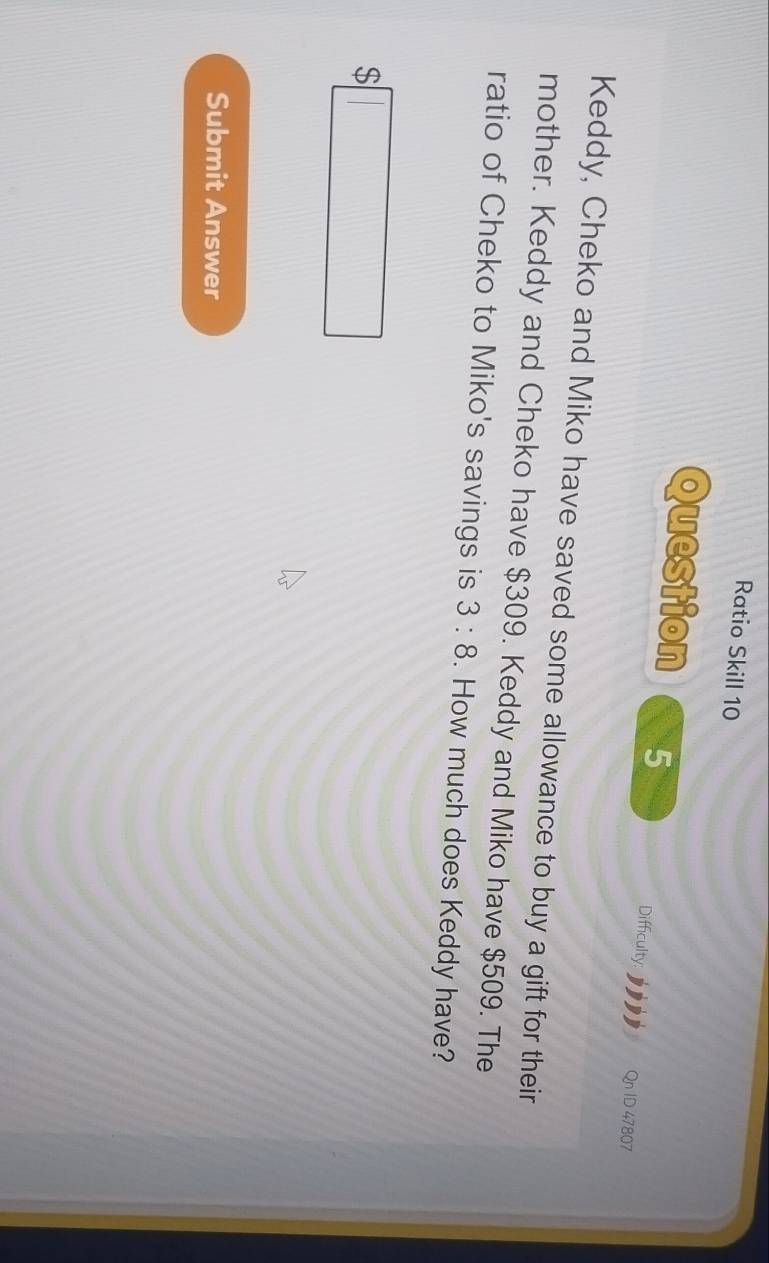 Ratio Skill 10 
Question 5 
Difficulty: Qn ID 47807 
Keddy, Cheko and Miko have saved some allowance to buy a gift for their 
mother. Keddy and Cheko have $309. Keddy and Miko have $509. The 
ratio of Cheko to Miko's savings is 3:8. How much does Keddy have?
$□
Submit Answer