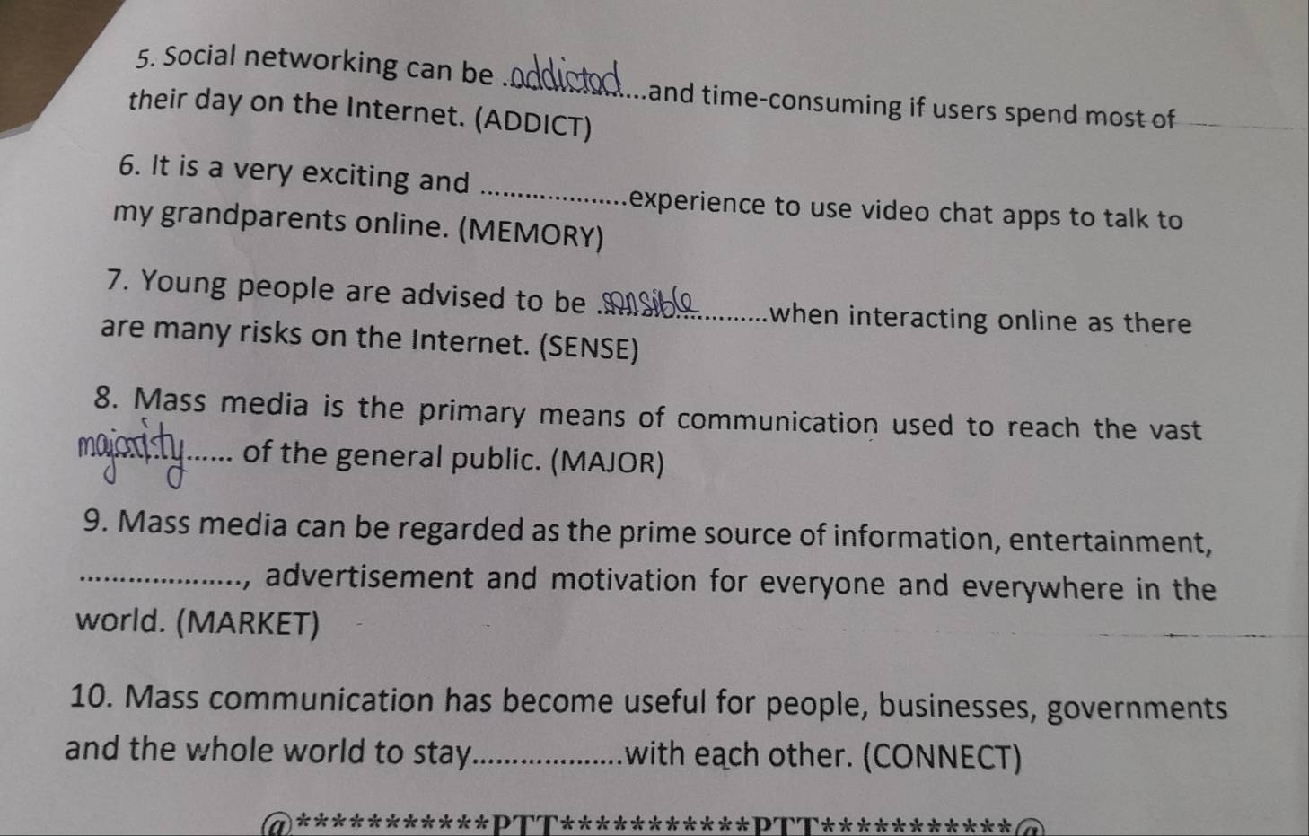 Social networking can be 
and time-consuming if users spend most of 
their day on the Internet. (ADDICT) 
6. It is a very exciting and 
_ 
experience to use video chat apps to talk to 
my grandparents online. (MEMORY) 
7. Young people are advised to be_ 
when interacting online as there 
are many risks on the Internet. (SENSE) 
8. Mass media is the primary means of communication used to reach the vast 
_of the general public. (MAJOR) 
9. Mass media can be regarded as the prime source of information, entertainment, 
_, advertisement and motivation for everyone and everywhere in the 
world. (MARKET) 
10. Mass communication has become useful for people, businesses, governments 
and the whole world to stay _with each other. (CONNECT) 
⑺***********ΡΤΤ***********ΡΤΤ*