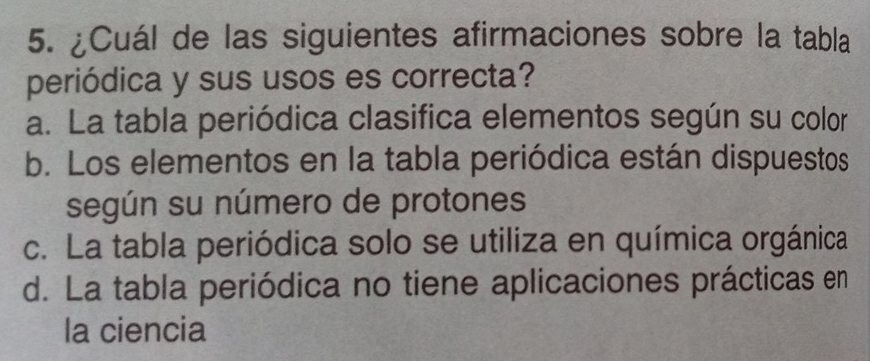 ¿Cuál de las siguientes afirmaciones sobre la tabla
periódica y sus usos es correcta?
a. La tabla periódica clasifica elementos según su color
b. Los elementos en la tabla periódica están dispuestos
según su número de protones
c. La tabla periódica solo se utiliza en química orgánica
d. La tabla periódica no tiene aplicaciones prácticas en
la ciencia