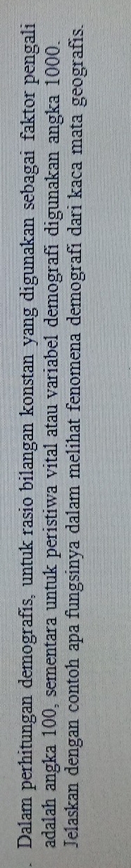 Dalam perhitungan demografís, untuk rasio bilangan konstan yang digunakan sebagai faktor pengali 
adalah angka 100, sementara untuk peristiwa vital atau variabel demografi digunakan angka 1000. 
Jelaskan dengan contoh apa fungsinya dalam melihat fenomena demografi dari kaca mata geografis.