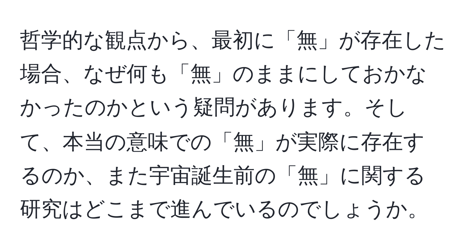 哲学的な観点から、最初に「無」が存在した場合、なぜ何も「無」のままにしておかなかったのかという疑問があります。そして、本当の意味での「無」が実際に存在するのか、また宇宙誕生前の「無」に関する研究はどこまで進んでいるのでしょうか。