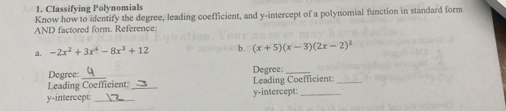 Classifying Polynomials 
Know how to identify the degree, leading coefficient, and y-intercept of a polynomial function in standard form 
AND factored form. Reference: 
a. -2x^2+3x^4-8x^3+12
b. (x+5)(x-3)(2x-2)^2
Degree: Degree:_ 
Leading Coefficient: _Leading Coefficient:_ 
y-intercept: _y-intercept:_