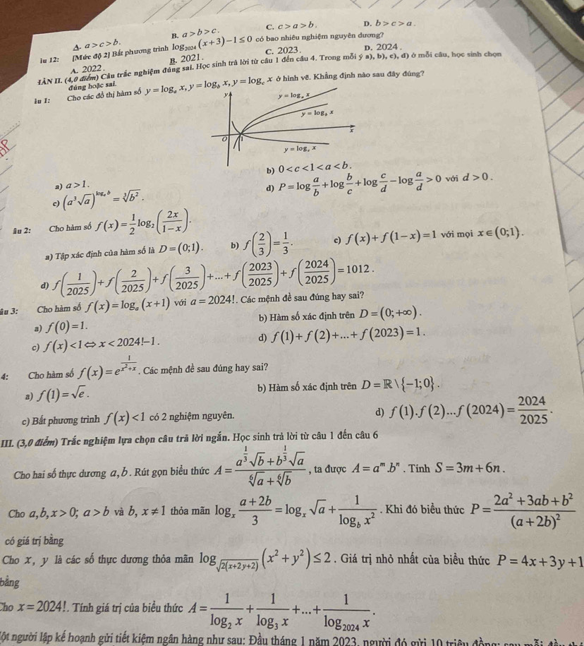 B. a>b>c. C. c>a>b. D. b>c>a.
A. a>c>b.
iu 12: [Mức độ 2] Bất phương trình l0g2024 (x+3)-1≤ 0
có bao nhiêu nghiệm nguyên dương?
c. 2023. D. 2024 .
A. 2022 . B. 2021.
IÀN II. (4,0 điểm) Câu trắc nghiệm đúng sai. Học sinh trả lời từ câu 1 đến câu 4. Trong mỗi 3 a),b),c),d ) ở mỗi câu, học sinh chọn
ở hình vẽ. Khẳng định nào sau đây đúng?
iu 1: Cho các đồ thị hàm số đúng hoặc sai.
b) P=log  a/b +log  b/c +log  c/d -log  a/d >0 với d>0.
a) a>1.
c) (a^3sqrt(a))^log _ab=sqrt[3](b^2).
d)
Ñu 2: Cho hàm số f(x)= 1/2 log _2( 2x/1-x ).
a) Tập xác định của hàm số là D=(0;1). b) f( 2/3 )= 1/3 . c) f(x)+f(1-x)=1 với mọi x∈ (0;1).
d) f( 1/2025 )+f( 2/2025 )+f( 3/2025 )+...+f( 2023/2025 )+f( 2024/2025 )=1012.
âu 3: Cho hàm số f(x)=log _a(x+1) với a=2024! Các mệnh đề sau đúng hay sai?

a) f(0)=1. b) Hàm số xác định trên D=(0;+∈fty ).
c) f(x)<1Leftrightarrow x<2024!-1. d) f(1)+f(2)+...+f(2023)=1.
4: Cho hàm số f(x)=e^(frac 1)x^2+x. Các mệnh đề sau đúng hay sai?
a) f(1)=sqrt(e).
b) Hàm số xác định trên D=R/ -1;0 .
c) Bất phương trình f(x)<1</tex> có 2 nghiệm nguyên. d) f(1).f(2)...f(2024)= 2024/2025 .
III. (3,0 điểm) Trắc nghiệm lựa chọn câu trã lời ngắn. Học sinh trả lời từ câu 1 đến câu 6
Cho hai số thực dương a, b . Rút gọn biều thức A=frac a^(frac 1)3sqrt(b)+b^(frac 1)3sqrt(a)sqrt[6](a)+sqrt[6](b) , ta được A=a^m.b^n. Tính S=3m+6n.
Cho a,b,x>0;a>b và b, x!= 1 thỏa mãn log _x (a+2b)/3 =log _xsqrt(a)+frac 1log _bx^2. Khi đó biều thức P=frac 2a^2+3ab+b^2(a+2b)^2
có giá trị bằng
Cho x, y là các số thực dương thỏa mãn log _sqrt(2(x+2y+2))(x^2+y^2)≤ 2. Giá trị nhỏ nhất của biều thức P=4x+3y+1
bằng
Cho x=2024!. Tính giá trị của biểu thức A=frac 1log _2x+frac 1log _3x+...+frac 1log _2024x.
lột người lập kế hoạnh gửi tiết kiệm ngân hàng như sau: Đầu tháng 1 năm 2023, người đó gửi 10 triệu đề