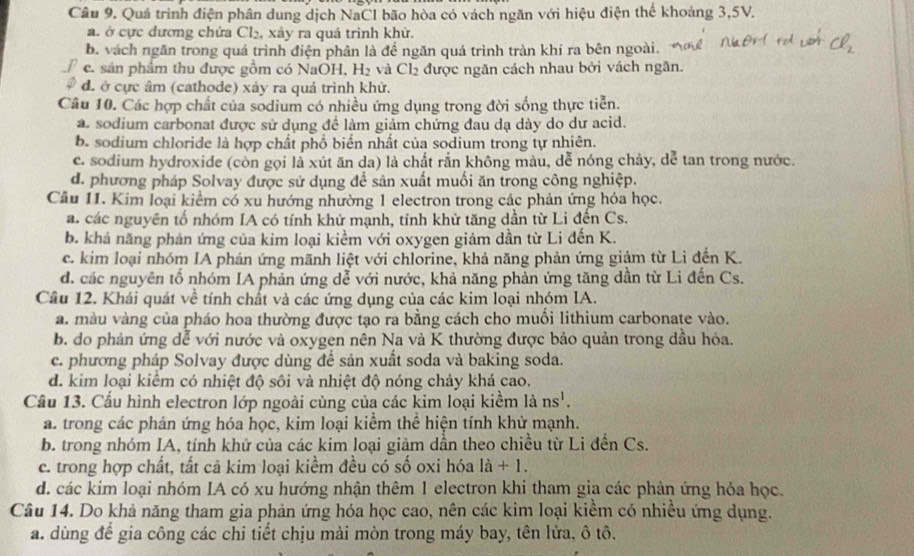 Quá trình điện phân dung dịch NaCl bão hòa có vách ngăn với hiệu điện thể khoảng 3,5V.
a. ở cực dương chứa Cl_2 , xây ra quá trình khử.
b. vách ngăn trong quá trình điện phân là đề ngăn quá trình tràn khí ra bên ngoài.
c. sản phẩm thu được gồm có NaOH, H_2 và Cl₂ được ngăn cách nhau bởi vách ngăn.
d. ở cực âm (cathode) xảy ra quá trình khử.
Câu 10. Các hợp chất của sodium có nhiều ứng dụng trong đời sống thực tiễn.
a. sodium carbonat được sử dụng đề làm giảm chứng đau dạ dày do dư acid.
b. sodium chloride là hợp chất phổ biển nhất của sodium trong tự nhiên.
c. sodium hydroxide (còn gọi là xút ăn da) là chất rắn không màu, dễ nóng chảy, dễ tan trong nước.
d. phương pháp Solvay được sử dụng để sản xuất muối ăn trong công nghiệp.
Cầu 11. Kim loại kiểm có xu hướng nhường 1 electron trong các phản ứng hóa học.
a. các nguyên tố nhóm IA có tính khử mạnh, tính khử tăng dần từ Li đến Cs.
b. khả năng phản ứng của kim loại kiểm với oxygen giảm dần từ Li đến K.
c. kim loại nhóm IA phản ứng mãnh liệt với chlorine, khả năng phản ứng giảm từ Li đến K.
d. các nguyên tố nhóm IA phản ứng dễ với nước, khả năng phản ứng tăng dần từ Li đến Cs.
Câu 12. Khái quát về tính chất và các ứng dụng của các kim loại nhóm IA.
a. màu vàng của pháo hoa thường được tạo ra bằng cách cho muối lithium carbonate vào.
b. do phản ứng dễ với nước và oxygen nên Na và K thường được bảo quản trong dầu hỏa.
c. phương pháp Solvay được dùng để sản xuất soda và baking soda.
d. kim loại kiểm có nhiệt độ sôi và nhiệt độ nóng chảy khá cao.
Cầu 13. Cầu hình electron lớp ngoài cùng của các kim loại kiểm la ns^1.
a. trong các phản ứng hóa học, kim loại kiểm thể hiện tính khử mạnh.
b. trong nhóm IA, tính khử của các kim loại giảm dần theo chiều từ Li đến Cs.
c. trong hợp chất, tất cả kim loại kiểm đều có số oxi hóa 1dot a+1
d. các kim loại nhóm IA có xu hướng nhận thêm 1 electron khi tham gia các phản ứng hóa học.
Câu 14. Do khả năng tham gia phản ứng hóa học cao, nên các kim loại kiểm có nhiều ứng dụng,
a. dùng để gia công các chi tiết chịu mài mòn trong máy bay, tên lửa, ô tô,