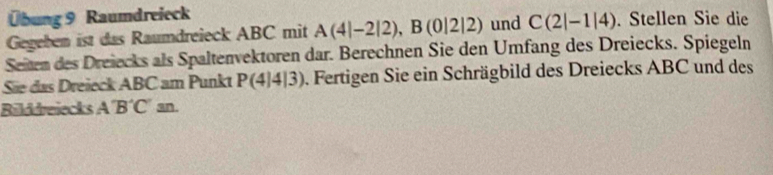 Übung 9 Raumdreieck 
Gegeben ist das Raumdreieck ABC mit A(4|-2|2), B(0|2|2) und C(2|-1|4). Stellen Sie die 
Seiten des Dreiecks als Spaltenvektoren dar. Berechnen Sie den Umfang des Dreiecks. Spiegeln 
Sãe das Dreieck ABC am Punkt P(4|4|3) ). Fertigen Sie ein Schrägbild des Dreiecks ABC und des 
Bilddreiecks A'B'C'sn.