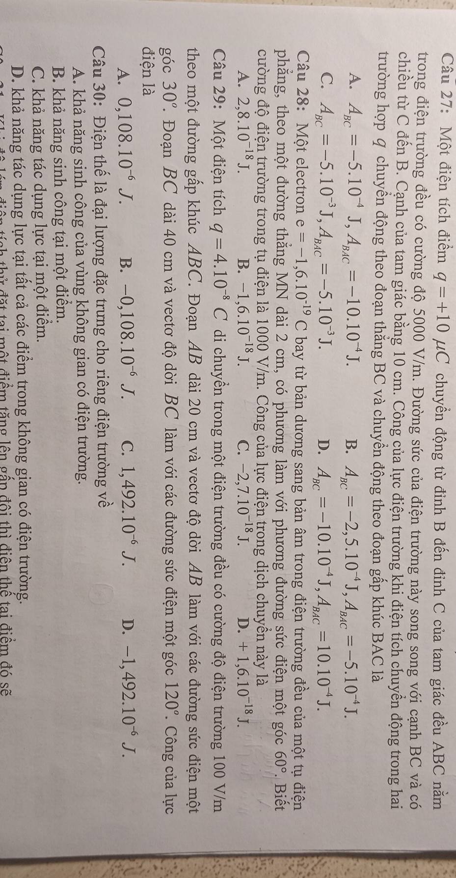 Một điện tích điểm q=+10mu C C chuyển động từ đỉnh B đến đỉnh C của tam giác đều ABC nằm
trong điện trường đều có cường độ 5000 V/m. Đường sức của điện trường này song song với cạnh BC và có
chiều từ C đến B. Cạnh của tam giác bằng 10 cm. Công của lực điện trường khi điện tích chuyển động trong hai
trường hợp q chuyển động theo đoạn thẳng BC và chuyển động theo đoạn gấp khúc BAC là
A. A_BC=-5.10^(-4)J,A_BAC=-10.10^(-4)J. B. A_BC=-2,5.10^(-4)J,A_BAC=-5.10^(-4)J.
C. A_BC=-5.10^(-3)J,A_BAC=-5.10^(-3)J. D. A_BC=-10.10^(-4)J,A_BAC=10.10^(-4)J.
Câu 28: Một electron e=-1,6.10^(-19)C bay từ bản dương sang bản âm trong điện trường đều của một tụ điện
phẳng, theo một đường thẳng MN dài 2 cm, có phương làm với phương đường sức điện một góc 60°. Biết
cường độ điện trường trong tụ điện là 1000 V/m. Công của lực điện trong dịch chuyển này là
A. 2,8.10^(-18)J. B. -1,6.10^(-18)J. C. -2,7.10^(-18)J. D. +1,6.10^(-18)J. a
Câu 29: Một điện tích q=4.10^(-8)C di chuyển trong một điện trường đều có cường độ điện trường 100 V/m
theo một đường gấp khúc ABC. Đoạn AB dài 20 cm và vectơ độ dời AB làm với các đường sức điện một
góc 30° T. Đoạn BC dài 40 cm và vectơ độ dời BC làm với các đường sức điện một góc 120°. Công của lực
điện là
A. 0,108.10^(-6)J. B. -0,108.10^(-6)J. C. 1,492.10^(-6)J. D. -1,492.10^(-6)J.
Câu 30: Điện thể là đại lượng đặc trưng cho riêng điện trường về
A. khả năng sinh công của vùng không gian có điện trường.
B. khả năng sinh công tại một điểm.
C. khả năng tác dụng lực tại một điểm.
D. khả năng tác dụng lực tại tất cả các điểm trong không gian có điện trường.
đ    tai một điểm tăng lên gầp đội thì điện thể tại điểm đó sẽ