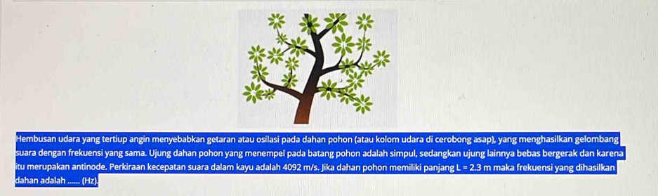 Hembusan udara yang tertiup angin menyebabkan getaran atau osilasi pada dahan pohon (atau kolom udara di cerobong asap), yang menghasilkan gelombang 
suara dengan frekuensi yang sama. Ujung dahan pohon yang menempel pada batang pohon adalah simpul, sedangkan ujung lainnya bebas bergerak dan karena 
itu merupakan antinode. Perkiraan kecepatan suara dalam kayu adalah 4092 m/s. Jika dahan pohon memiliki panjang I L=2.3 m maka frekuensi yang dihasilkan 
dahan adalah_ (Hz)