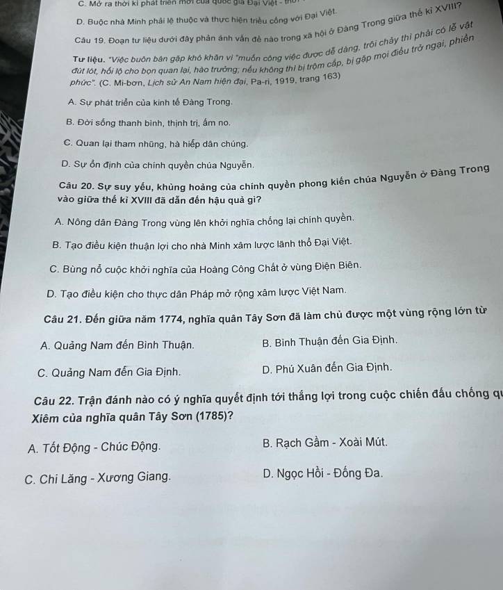 C. Mở ra thời kì phát trên mời của quốc gia Đại Việt - thì
D. Buộc nhà Minh phải lệ thuộc và thực hiện triều công với Đại Việt
Câu 19. Đoạn tư liệu dưới đây phản ánh vấn đề nào trong xã hội ở Đàng Trong giữa thể kỉ XVIII?
Tư liệu. "Việc buôn bán gặp khó khăn vì "muốn công việc được dễ dàng, trồi chảy thì phải có lễ vật
đút lót, hồi lô cho bon quan lại, hào trưởng; nếu không thị bị trộm cấp, bị gặp mọi điều trở ngại, phiền
phức''. (C. Mi-bơn, Lịch sử An Nam hiện đại, Pa-ri, 1919, trang 163)
A. Sự phát triển của kinh tế Đàng Trong.
B. Đời sống thanh bình, thịnh trị, ấm no.
C. Quan lại tham nhũng, hà hiếp dân chúng.
D. Sự ổn định của chính quyền chúa Nguyễn.
Câu 20. Sự suy yếu, khủng hoàng của chính quyền phong kiến chúa Nguyễn ở Đàng Trong
vào giữa thế kỉ XVIII đã dẫn đến hậu quả gì?
A. Nông dân Đàng Trong vùng lên khởi nghĩa chống lại chính quyền.
B. Tạo điều kiện thuận lợi cho nhà Minh xâm lược lãnh thổ Đại Việt.
C. Bùng nỗ cuộc khởi nghĩa của Hoàng Công Chất ở vùng Điện Biên.
D. Tạo điều kiện cho thực dân Pháp mở rộng xâm lược Việt Nam.
Câu 21. Đến giữa năm 1774, nghĩa quân Tây Sơn đã làm chủ được một vùng rộng lớn từ
A. Quảng Nam đến Bình Thuận. B. Bình Thuận đến Gia Định.
C. Quảng Nam đến Gia Định. D. Phú Xuân đến Gia Định.
Câu 22. Trận đánh nào có ý nghĩa quyết định tới thắng lợi trong cuộc chiến đấu chống qu
Xiêm của nghĩa quân Tây Sơn (1785)?
A. Tốt Động - Chúc Động. B. Rạch Gầm - Xoài Mút.
C. Chi Lăng - Xương Giang. D. Ngọc Hồi - Đống Đa.