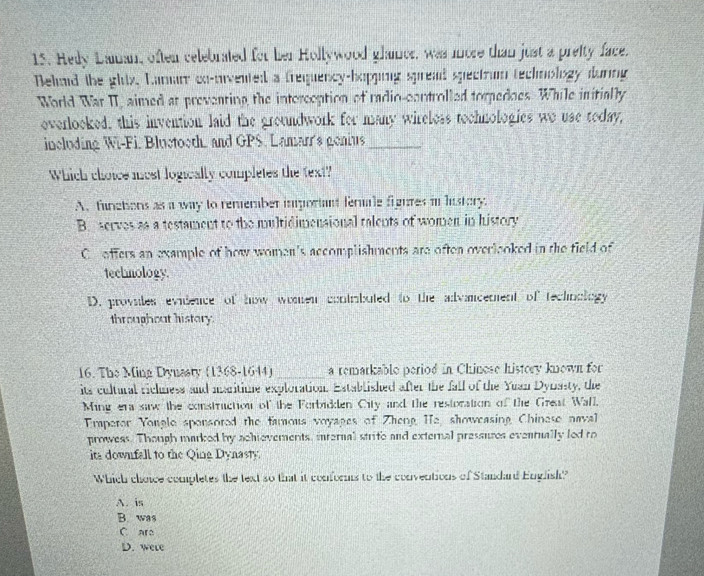 Hedy Daman, often celebrated for her Hollywood glaner, was more than just a preity face.
Dehad the glix, Lamam co-nivented a frequency-hopping spread spectrum technology during
World War II, aimed at preventing the intorception of radio-controlled torpedoes. While initially
overlooked, this invention laid the groundwork for many wireless tochnologies wo use today,
incloding Wi-Fi. Bluctooth, and GPS. Lamarr's genius_
Which choice most logically completes the fext?
A. functions as a way to remember important fermale figures in hustory
B. serves as a testament to the multidimensional talents of women in history
Coffers an example of how women's accomplishments are often overlooked in the field of
techmology
D. proviles evidence of how women contrbuted to the advancenent of technology
throughout history.
16. The Ming Dynasty (1368-1644) _a remarkable period in Chinese history known for
its cultural richness and maritime exploration. Established after the fall of the Yuan Dynasty, the
Ming era saw the constructiou of the Forbidden City and the restoration of the Great Wall,
Emaperor Yongle sponsored the famous voyages of Zheng He, showeasing Chinese naval
prowess. Though marked by achievements, inrernal strite and external pressures evenrually led ro
ita downfall to the Qing Dynasty.
Which choice completes the text so that it conforms to the conventions of Standard English?
A. is
B. was
C ara
D. were