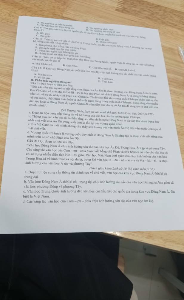 A. Tin ngường tờ thần tự nhiên
Cầu 9: Tôn gian năo xeu đây có nguồn gốc từ Ân Độ và được truyền bà mạch mở vào kho vực Động Na A C. Tin ngường tưi thầu động và
C. Đạo giáo A. Hồi giáo (  Thiên chức c B. Phật giả
Cầu 10: Trên cơ sò chữ việt số Ấn Độ và Trung Quốc, cu đân các nước Động Nam Á đã săng tao ra một
hệ thống chữ việt riêng nhằm A. làm phong phủ tiếng Hàn và tiếng Phan
B. ghi ngôn ngữ bàn địa của minh
C. đùng tàm ngôn ngữ liên quốc gia
D. chứng minh sự khác hiệt giữa các thủ tiếng
của mình, có tên gọi là
Câu 11: Trên cơ sở tiếp thu một phần chữ Hàn của Trung Quốc, người Việt đã sáng tạo ra chủ vết rớng
A. chữ Chăm cổ B. chi Năm C. Chū Kho-me ch. D. chū Mã Lai cô
Hoa? Câu 12: Ở khu vực Đồng Nam Á, quốc gia năo sau đây chịu ảnh hướng sâu sắc nhất của văn minh Trung
C. Mi-an-ma A. Ma-lai-xi-a.
B. Việt Nam.
II. Phần trắc nghiệm đóng-sai D. Thái Lan
Cân 1: Đọc đoạn tư liệu sau đây:
''Qua các văn bia, người ta biết rằng chữ Phạn của Ân Độ đã được du nhập vào Đông Nam Á từ rắt sớm
Bia Vô Cạnh có niên đại thể ki III - IV là bịa chữ Phạn cổ nhất ở Đông Nam Á và cũng là bằng chứng
đầu tiên về sự du nhập chữ Phạn vào Châmpa. Từ đó cho đến khi vương quốc Chămpa chẩm dứt sự tồn
tại của mình, chữ Phạn luôn luôn là chữ viết được dùng trung triều đình Châmpa. Song cũng như nhiều
dân tộc khác ở Đông Nam Á, người Chăm đã sớm tiếp thu văn tự cổ Ấn Độ để sáng tạo ra chữ viết của
chính minh”.
(Vũ Dương Ninh, Lịch sử văn minh thể giới, NXB Giáo dục, 2007, tr.172)
a. Đoạn tư liệu cung cấp thông tin về hệ thống các văn bia cổ của vương quốc Châmpa.
b. Thông qua các văn bia cổ, ta thấy rằng, cư dân nhiều nước Đông Nam Á đã tiếp thu và sử dụng duy
nhất chữ viết của Ấn Độ trong suốt thời ki tổn tại của vương quốc mình
c. Bia Võ Cạnh là một minh chứng cho thấy ảnh hướng của văn minh Ân Độ đến văn minh Châmps về
mặt chữ viết
d. Vương quốc Châmpa là vương quốc duy nhất ở Đông Nam Á đã sáng tạo ra được chữ viết riêng của
minh trên cơ sở chữ Phan của Ân Độ
Câu 2: Đọc đoạn tư liệu sau đây:
''Văn học Đông Nam Á chịu ảnh hướng sâu sắc của văn học Ân Độ, Trung Hoa, Ả Rập và phương Tây.
Các sáng tác văn học của Cam - pu - chia được viết bằng chữ Phạn và chữ Khmer cổ trên các văn bia và
có sứ dụng nhiều điễn tích Hin - đu giáo. Văn học Việt Nam thời quân chủ chịu ảnh hường của văn học
Trung Hoa cả về hình thức và nội dung, trong khi văn học ln - đô - nè - xi - a và Ma - lai - xi - a chịu
ảnh hướng của văn học Ả rập và phương Tây''.
(Sách giáo khoa Lịch sử 10, Bộ cánh diều, tr.51)
a. Đoạn tư liệu cung cấp thông tin thành tựu về chữ viết, văn học của khu vực Đông Nam Á thời ki cổ -
trung đại
b. Văn học Đồng Nam Á thời kỉ cổ - trung đại chịu ành hường sâu sắc của văn học bên ngoài, bao gồm cà
văn học phương Đông và phương Tây.
c. Văn học Trung Quốc ảnh hướng đến văn học của hầu hết các quốc gia trong khu vực Đông Nam Á, đặc
biệt là Việt Nam.
d. Các sáng tác văn học của Cam - pu - chia chịu ảnh hưởng sâu sắc của văn học Ân Độ.