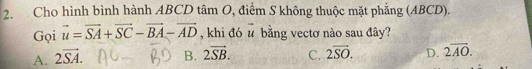 Cho hình bình hành ABCD tâm O, điểm S không thuộc mặt phẳng (ABCD).
Gọi vector u=vector SA+vector SC-vector BA-vector AD , khi đó vector u bằng vectơ nào sau đây?
A. 2overline SA. B. 2vector SB. C. 2overline SO. D. 2overline AO.